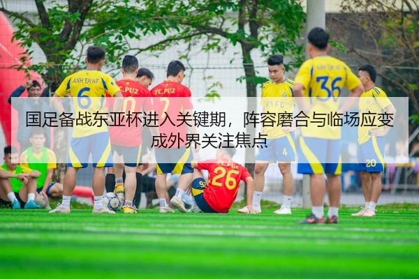 国足备战东亚杯进入关键期，阵容磨合与临场应变成外界关注焦点