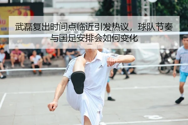 武磊复出时间点临近引发热议，球队节奏与国足安排会如何变化